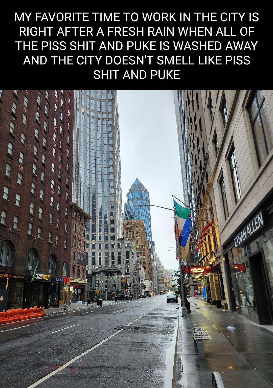 MY FAVORITE TIME TO WORK IN THE CITY IS RIGHT AFTER A FRESH RAIN WHEN ALL OF THE PISS SHIT AND PUKE IS WASHED AWAY AND THE CITY DOESNT SMELL LIKE PISS SHIT AND PUKE