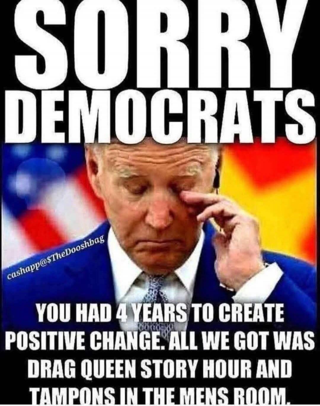 SORRY DEMOCRATS
YOU HAD 4 YEARS TO CREATE POSITIVE CHANGE. ALL WE GOT WAS DRAG QUEEN STORY HOUR AND TAMPONS IN THE MENS ROOM