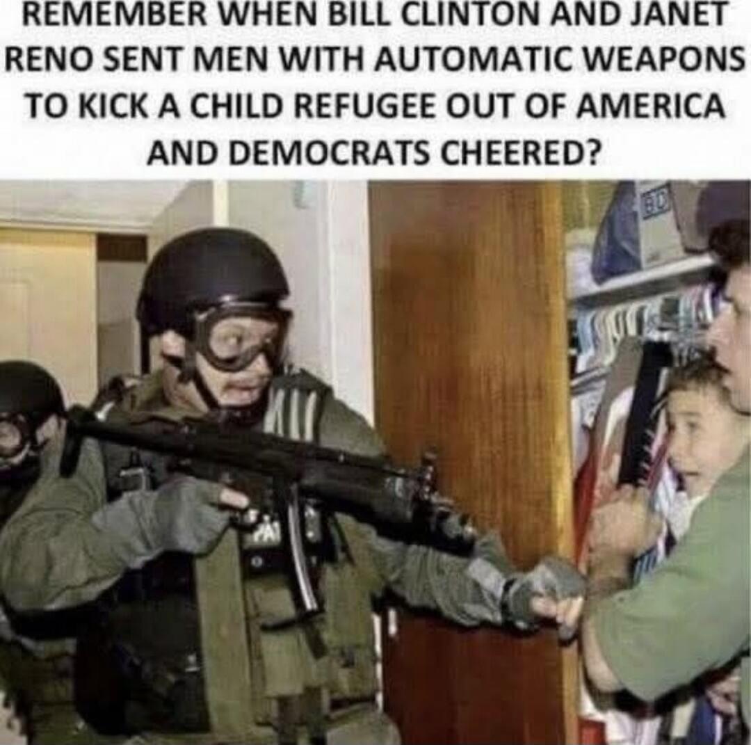 REMEMBER WHEN BILL CLINTON AND JANET RENO SENT MEN WITH AUTOMATIC WEAPONS TO KICK A CHILD REFUGEE OUT OF AMERICA AND DEMOCRATS CHEERED?