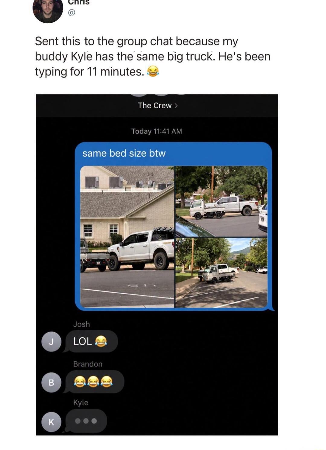 Chris Sent this to the group chat because my buddy Kyle has the same big truck. He's been typing for 11 minutes. same bed size btw LOL