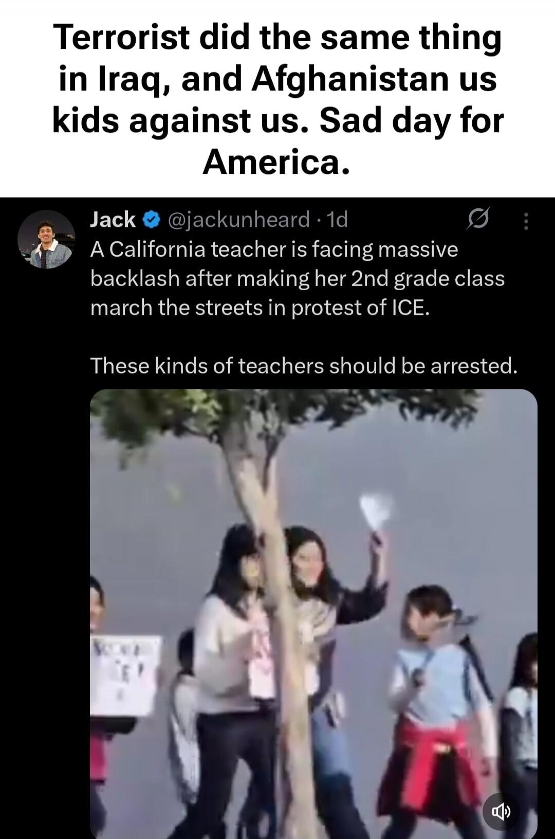 Terrorist did the same thing in Iraq, and Afghanistan us kids against us. Sad day for America. Jack @jackunheard: A California teacher is facing massive backlash after making her 2nd grade class march the streets in protest of ICE. These kinds of teachers should be arrested.