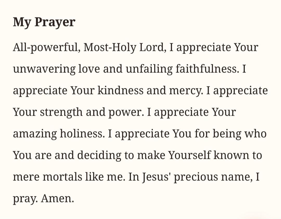 My Prayer. All-powerful, Most-Holy Lord, I appreciate Your unwavering love and unfailing faithfulness. I appreciate Your kindness and mercy. I appreciate Your strength and power. I appreciate Your amazing holiness. I appreciate You for being who You are and deciding to make Yourself known to mere mortals like me. In Jesus' precious name, I pray. Am
