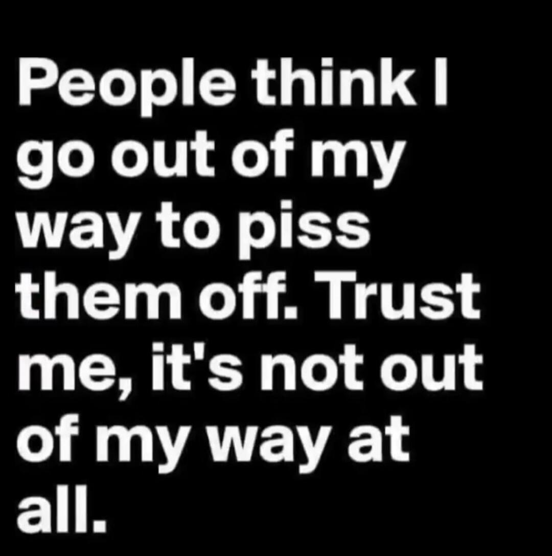 People think I go out of my way to piss them off. Trust me, it's not out of my way at all.