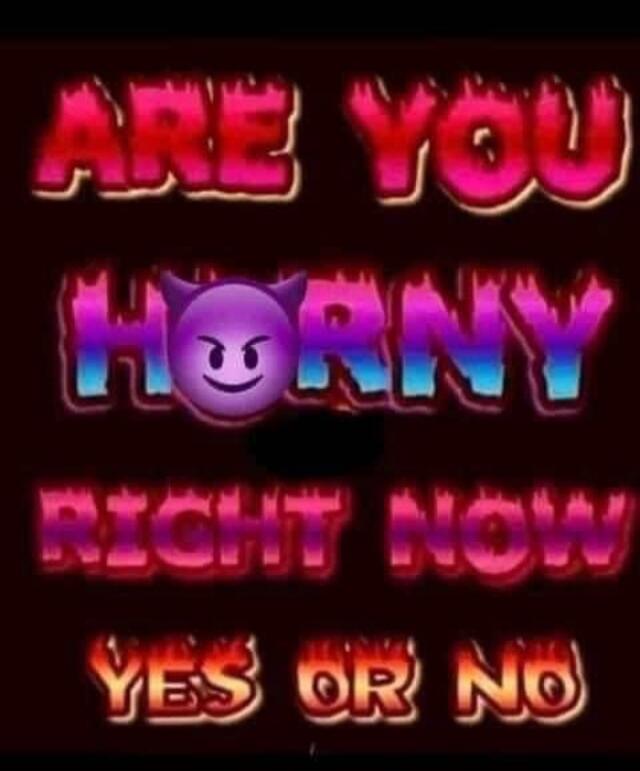 ARE YOU HORNY RIGHT NOW YES OR NO