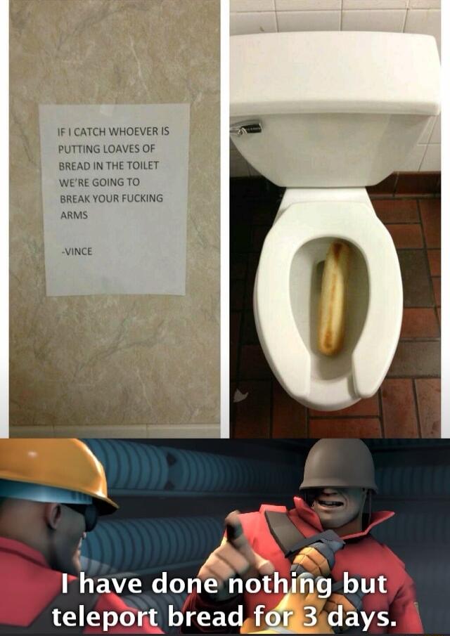 IF CATCH WHOEVER IS PUTTING LOAVES OF BREAD IN THE TOLLET WEREGOINGTO BREAK YOUR FUCKING ARMS vince P o S T W B BT notqmg but teleport bread foig3days