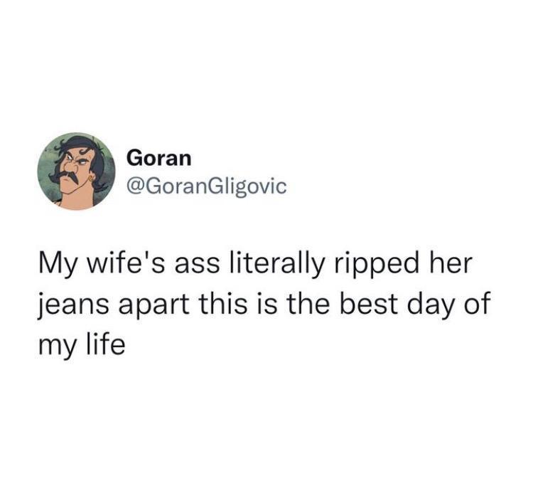 Goran GoranGligovic My wifes ass literally ripped her jeans apart this is the best day of my life