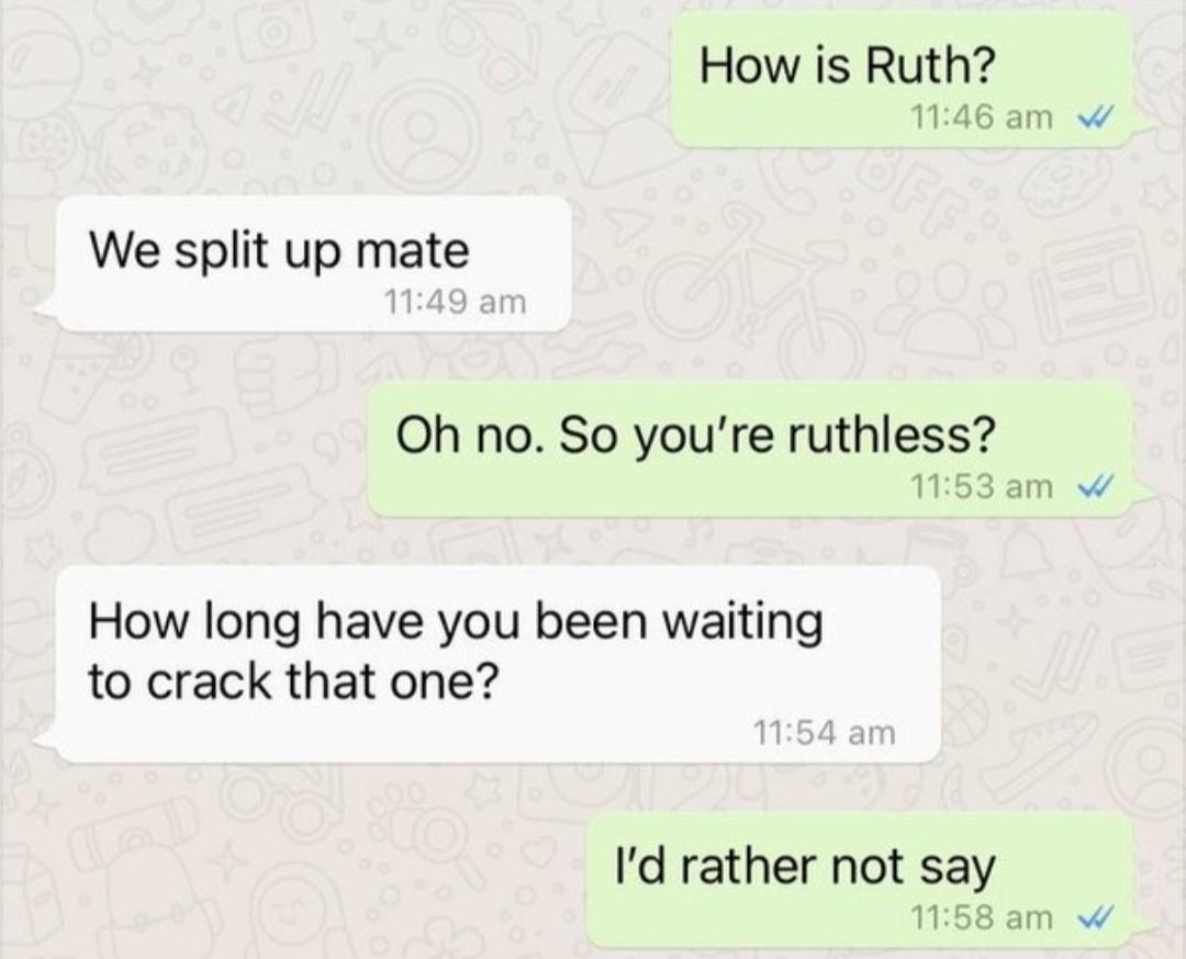 How is Ruth 1146 am W We split up mate Oh no So youre ruthless 1153am W How long have you been waiting to crack that one Id rather not say 158 am W
