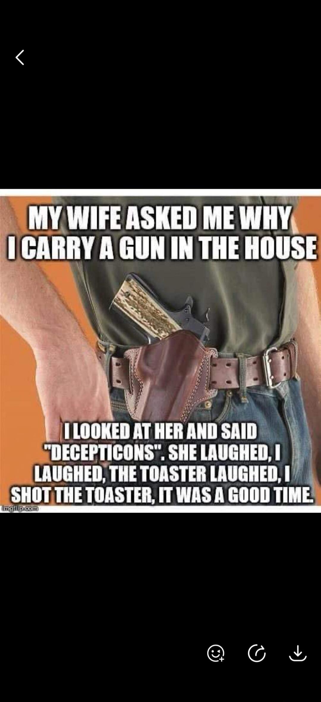 MY WIFE ASKED ME WHY I CARRY A GUN IN THE HOUSE I LOOKED AT HER AND SAID 