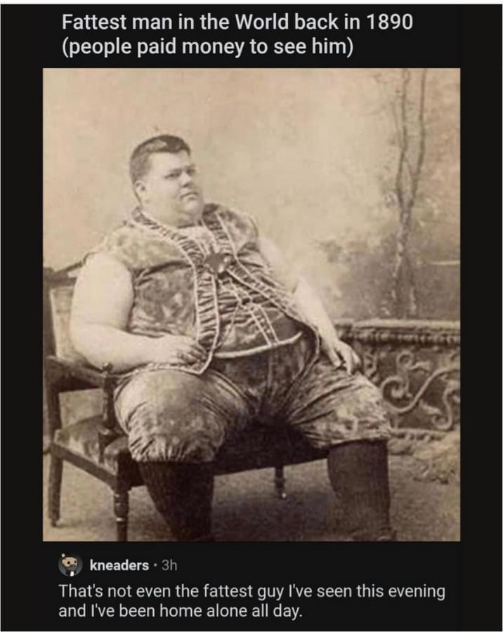 Fattest man in the World back in 1890 people paid money to see him Thats not even the fattest guy Ive seen this evening and Ive been home alone all day