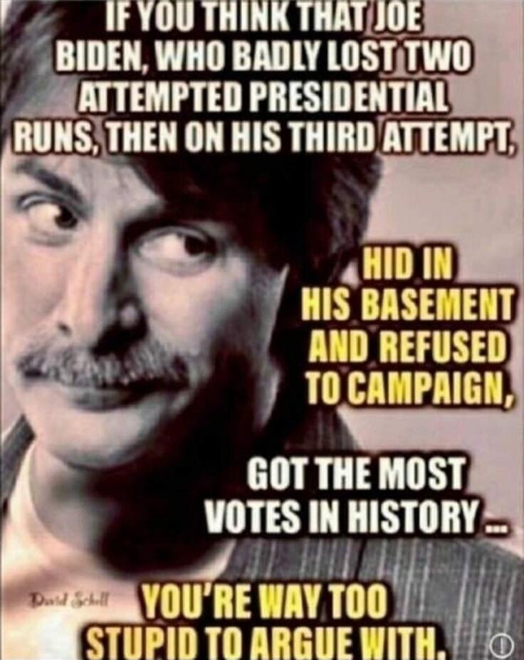 IF YOU THINK THAT JOE BIDEN, WHO BADLY LOST TWO ATTEMPTED PRESIDENTIAL RUNS, THEN ON HIS THIRD ATTEMPT, HID IN HIS BASEMENT AND REFUSED TO CAMPAIGN, GOT THE MOST VOTES IN HISTORY... YOU'RE WAY TOO STUPID TO ARGUE WITH.