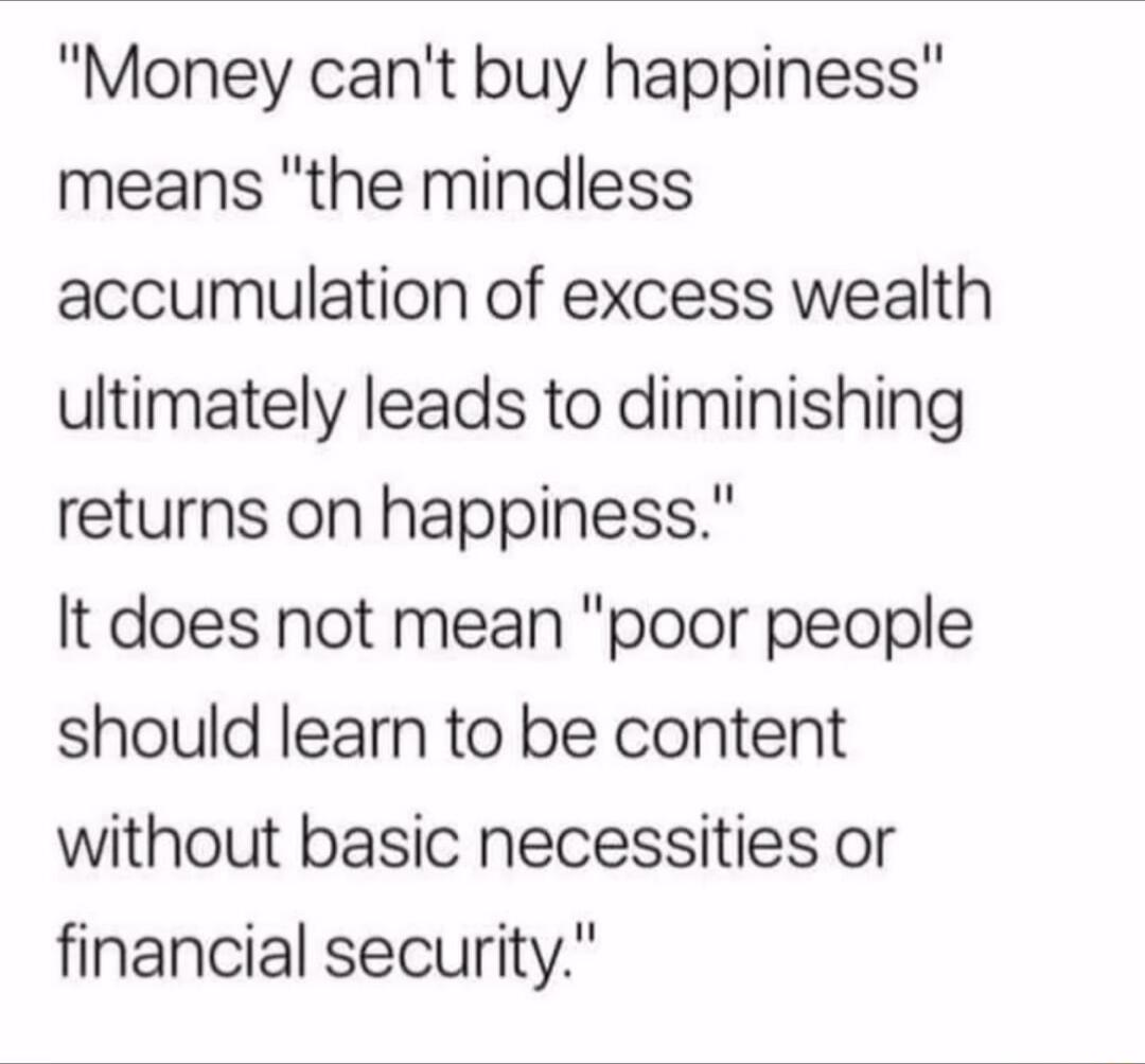 Money cant buy happiness means the mindless accumulation of excess wealth ultimately leads to diminishing returns on happiness It does not mean poor people should learn to be content without basic necessities or financial security