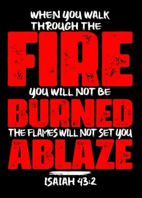 WHEN YOU WALK THROUGH THE FIRE
YOU WILL NOT BE BURNED
THE FLAMES WILL NOT SET YOU ABLAZE
ISAIAH 43:2