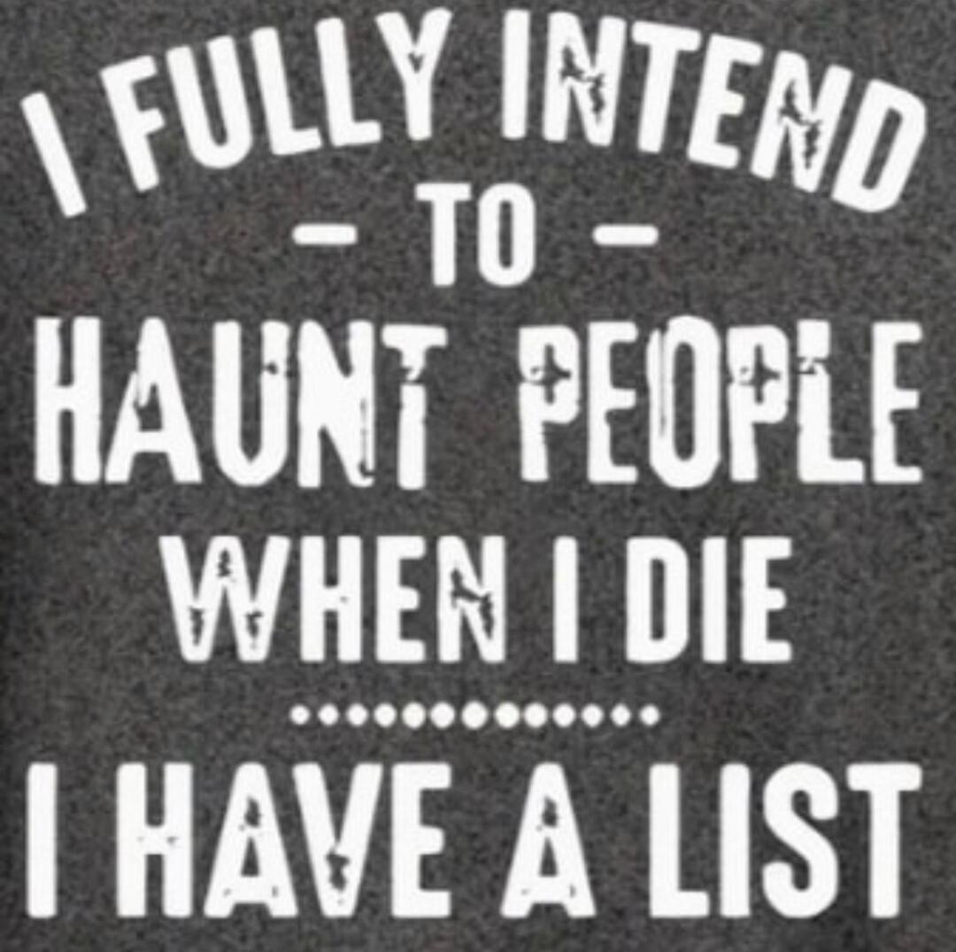 I FULLY INTEND TO HAUNT PEOPLE WHEN I DIE. I HAVE A LIST.
