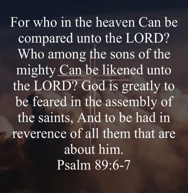 For who in the heaven Can be compared unto the LORD? Who among the sons of the mighty Can be likened unto the LORD? God is greatly to be feared in the assembly of the saints, And to be had in reverence of all them that are about him. Psalm 89:6-7