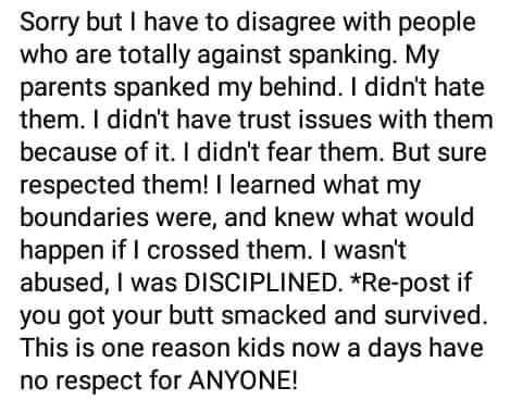 Sorry but have to disagree with people who are totally against spanking My parents spanked my behind didnt hate them didnt have trust issues with them because of it didnt fear them But sure respected them learned what my boundaries were and knew what would happen if crossed them wasnt abused was DISCIPLINED Re post if you got your butt smacked and survived This is one reason kids now a days have n