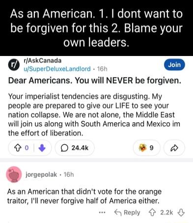 As an American 1 dont want to be forgiven for this 2 Blame your LCELEIER rAskCanada ioin Dear Americans You will NEVER be forgiven Your imperialist tendencies are disgusting My people are prepared to give our LIFE to see your nation collapse We are not alone the Middle East will join us along with South America and Mexico im the effort of liberation td O 24ak X 3 srgepolak As an American that didn