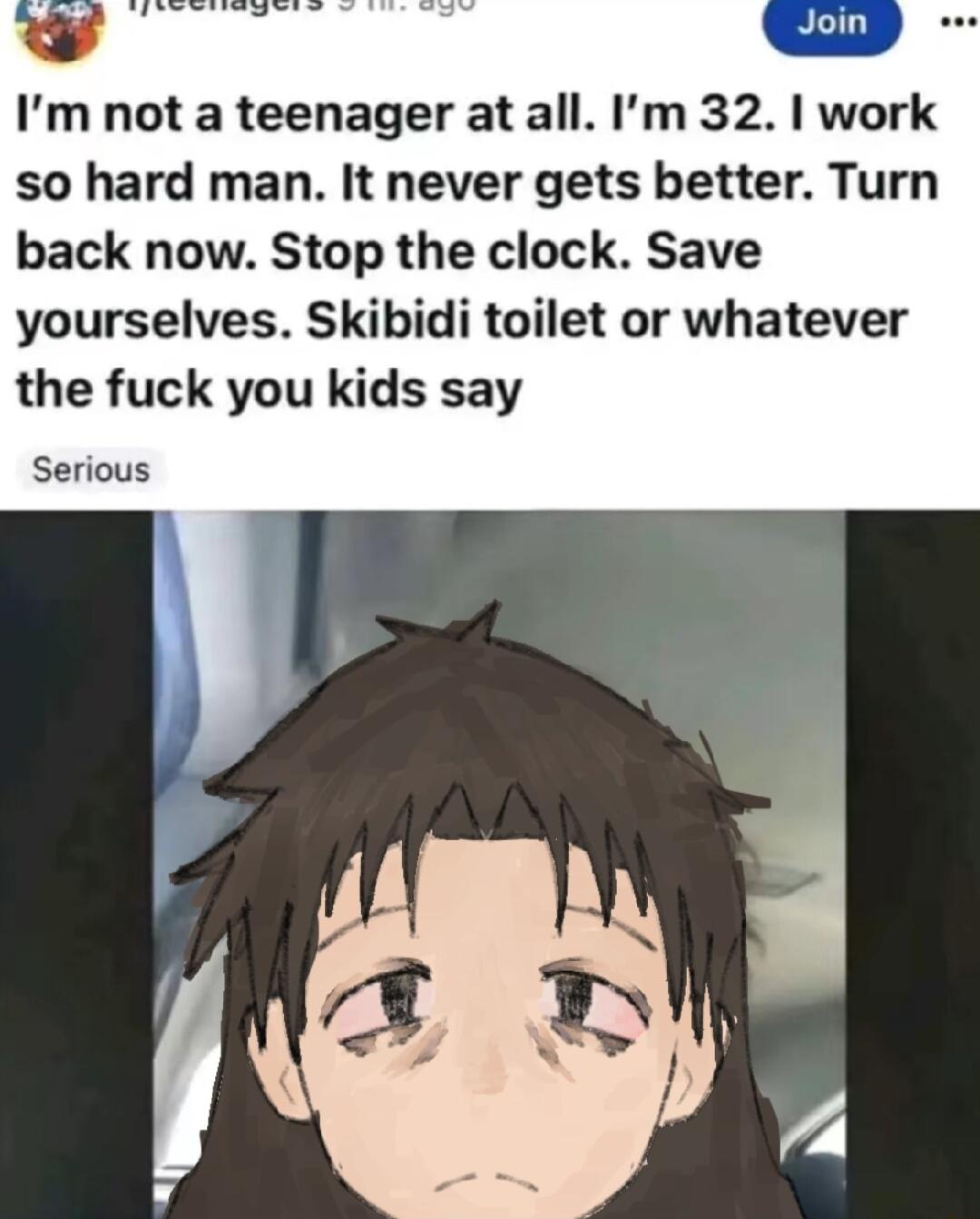 Im not a teenager at all Im 32 work so hard man It never gets better Turn back now Stop the clock Save yourselves Skibidi toilet or whatever the fuck you kids say Serious