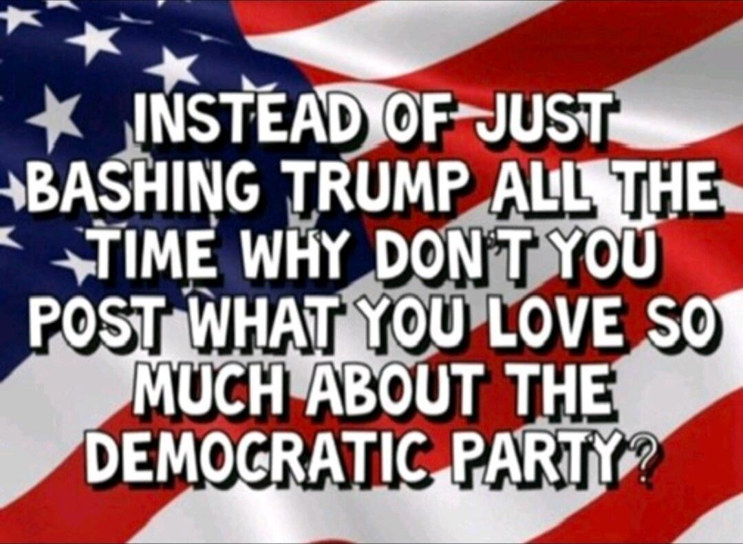 INSTEAD OF JUST BASHING TRUMP ALL THE TIME WHY DONT YOU POST WHAT YOU LOVE SO MUCH ABOUT THE DEMOCRATIC PARTY?