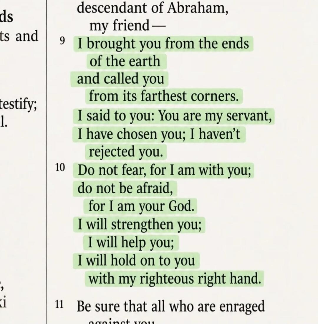 descendant of Abraham, my friend— 9 I brought you from the ends of the earth and called you from its farthest corners. I said to you: You are my servant, I have chosen you; I haven't rejected you. 10 Do not fear, for I am with you; do not be afraid, for I am your God. I will strengthen you; I will help you; I will hold on to you with my righteous r