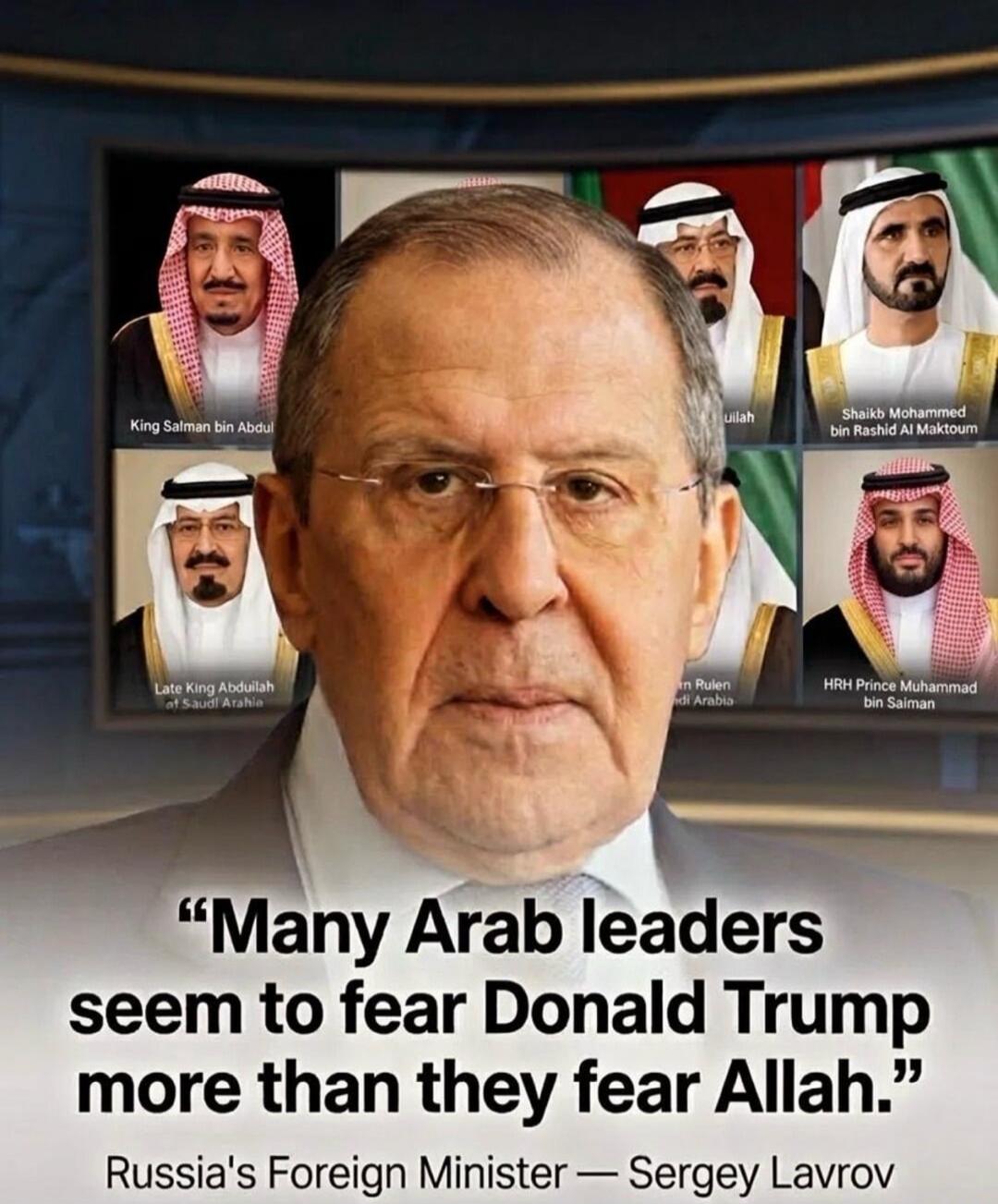 King Salman bin Abdul Late King Abdullah of Saudi Arabia Shaikh Mohammed bin Rashid Al Maktoum HRH Prince Muhammad bin Salman Many Arab leaders seem to fear Donald Trump more than they fear Allah. Russia's Foreign Minister — Sergey Lavrov
