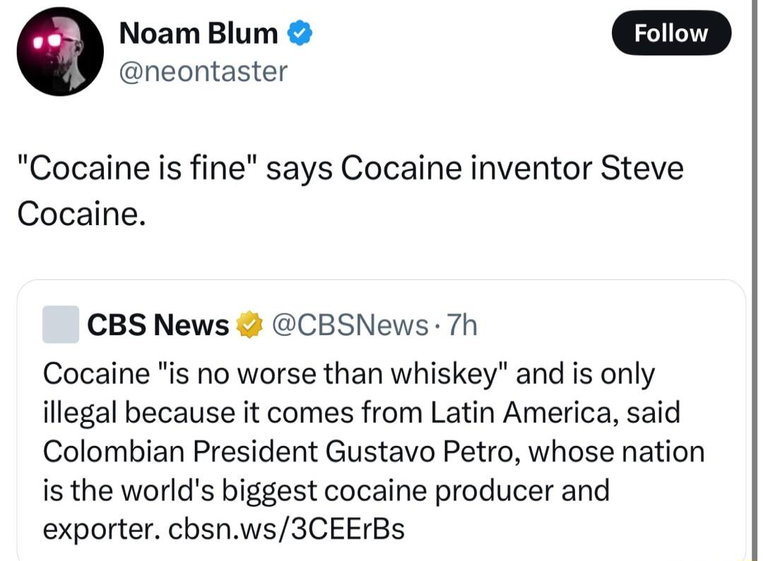 G Noam Blum w neontaster Cocaine is fin Cocaine says Cocaine inventor Steve CBS News CBSNews7h Cocaine is no worse than whiskey and is only illegal because it comes from Latin America said Colombian President Gustavo Petro whose nation is the worlds biggest cocaine producer and exporter cbsnws3CEErBs