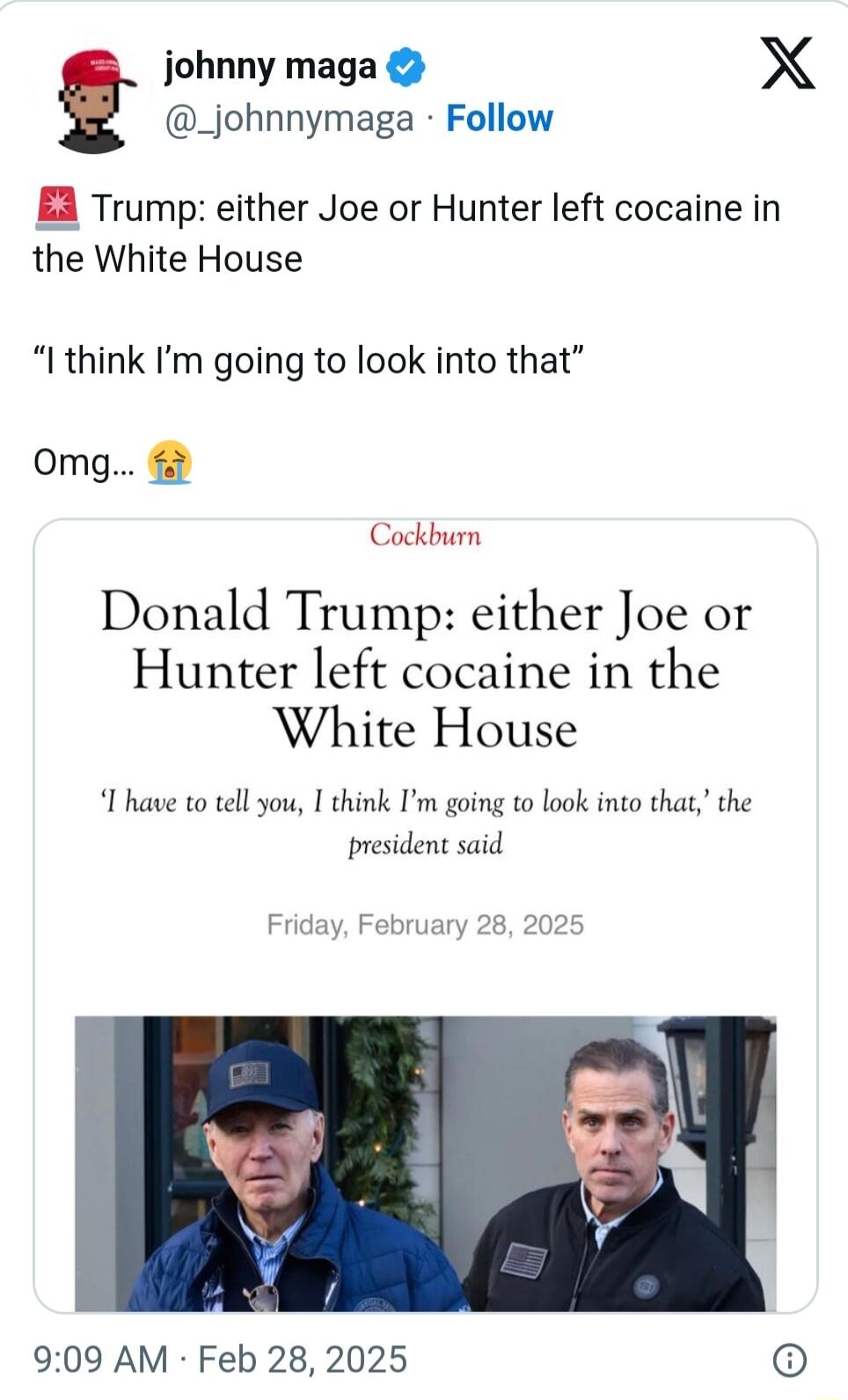 johnny maga X _johnnymaga Follow EA Trump either Joe or Hunter left cocaine in the White House I think Im going to look into that omg Cockburn Donald Trump either Joe or Hunter left cocaine in the White House I have to tell you I think Im going to look into that the president said Friday February 28 2025 909 AM Feb 28 2025