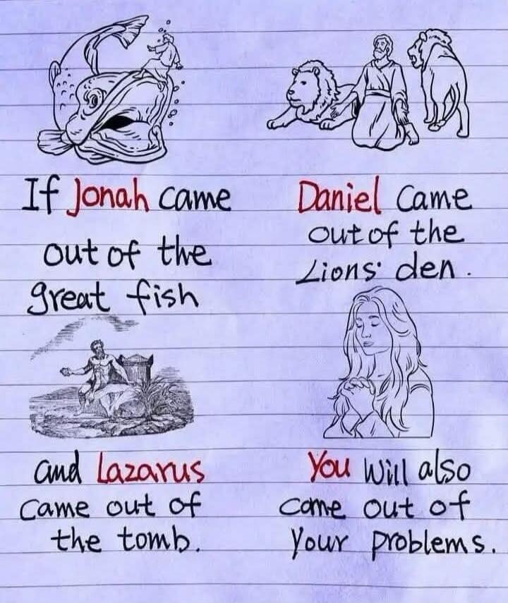 If Jonah came out of the great fish, Daniel came out of the Lions' den, and Lazarus came out of the tomb. You will also come out of your problems.