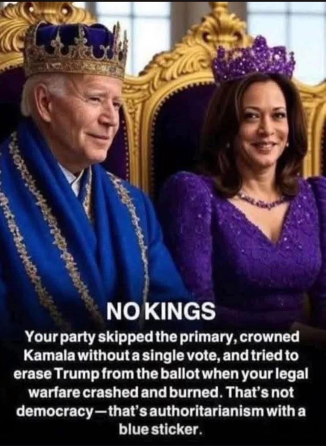 NO KINGS
Your party skipped the primary, crowned Kamala without a single vote, and tried to erase Trump from the ballot when your legal warfare crashed and burned. That's not democracy—that's authoritarianism with a blue sticker.