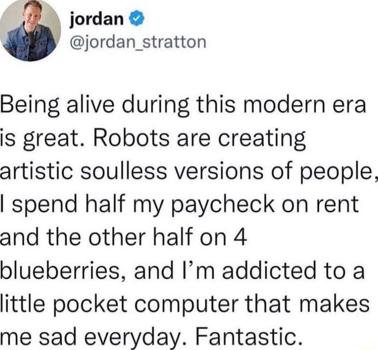 _ jordan jordan_stratton Being alive during this modern era is great Robots are creating artistic soulless versions of people spend half my paycheck on rent and the other half on 4 blueberries and Im addicted to a little pocket computer that makes me sad everyday Fantastic