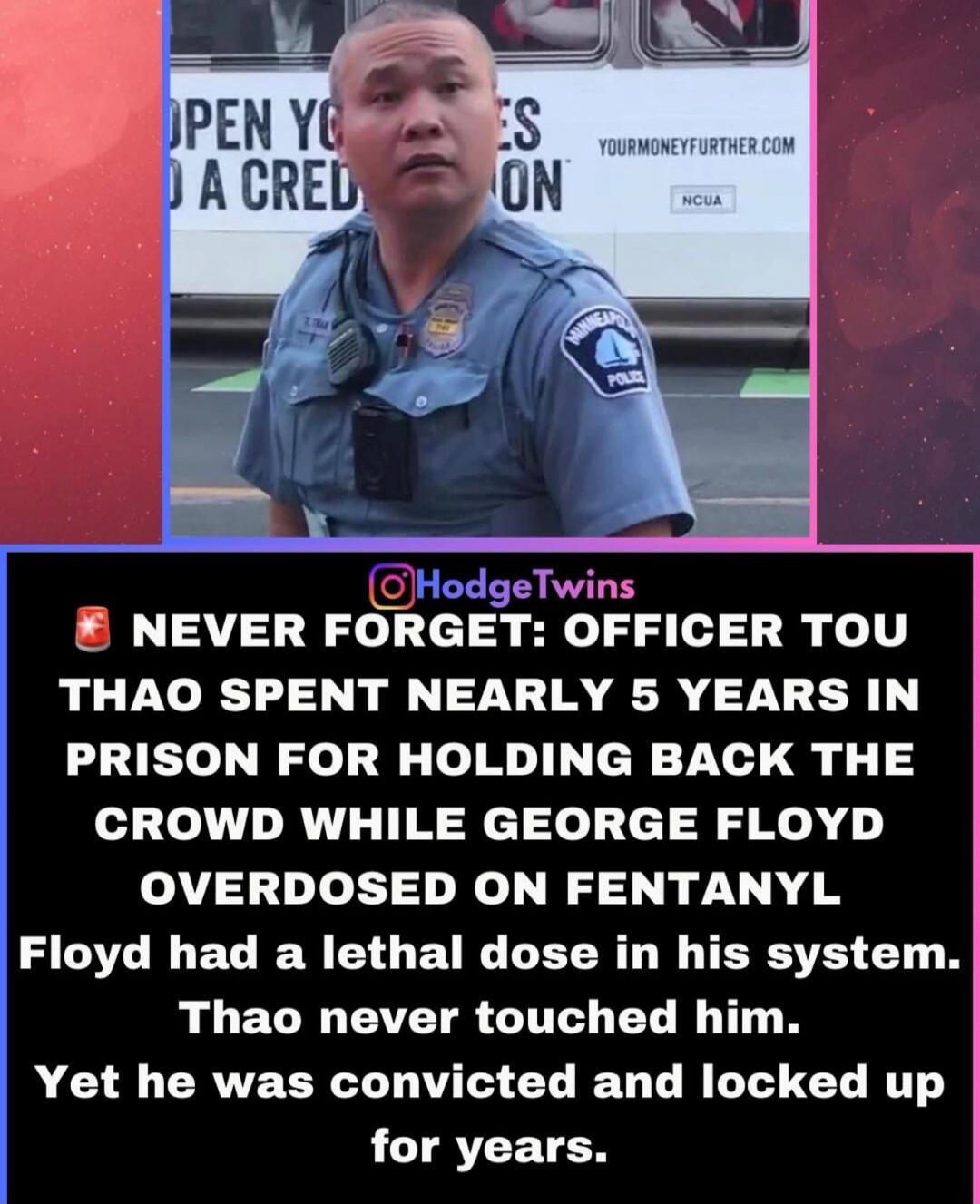 OPEN YO A CRED ES ON YOURMONEYFURTHER.COM NCUA @HodgeTwins NEVER FORGET: OFFICER TOU THAO SPENT NEARLY 5 YEARS IN PRISON FOR HOLDING BACK THE CROWD WHILE GEORGE FLOYD OVERDOSED ON FENTANYL. Floyd had a lethal dose in his system. Thao never touched him. Yet he was convicted and locked up for years.