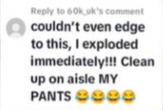 couldn't even edge to this, I exploded immediately!!! Clean up on aisle MY PANTS 😂😂😂😂