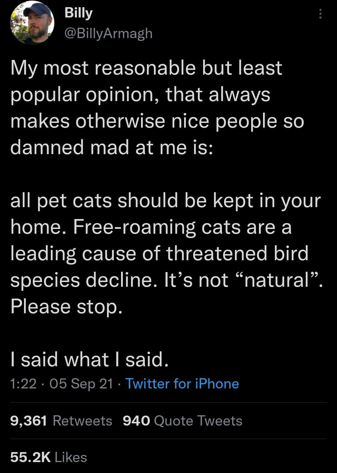 110 5 BillyArmagh My most reasonable but least popular opinion that always NV CIR TSRl elN o JTol o SKYo damned mad at me is all pet cats should be kept in your home Free roaming cats are a Lo lgl Re TVI Wo gl Ta Te Mol o species decline Its not natural MCEIICES o o said what said 122 05 Sep 21 Twitter for iPhone 9361 Retweets 940 Quote Tweets 552K Likes