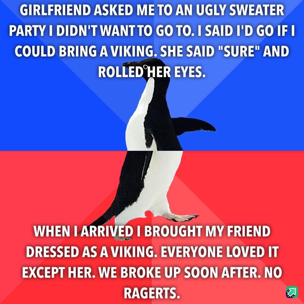 GIRLFRIEND ASKED ME TO AN UGLY SWEATER PARTY I DIDNTWANTTO GO TO I SAID ID GO IF I COULD BRING A VIKING SHE SAID SURE AND ROLLEDHER EYES WHEN I ARRIVED BROUGHT MY FRIEND DRESSED AS A VIKING EVERYONE LOVED IT EXCEPT HER WE BROKE UP SOON AFTER NO RAGERTS a