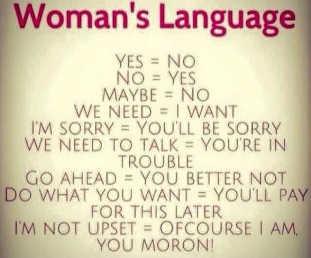 Woman's Language
YES = NO
NO = YES
MAYBE = NO
WE NEED = I WANT
I'M SORRY; YOU'LL BE SORRY
WE NEED TO TALK = YOU'RE IN TROUBLE
GO AHEAD = YOU BETTER NOT
DO WHAT YOU WANT = YOU'LL PAY FOR THIS LATER
I'M NOT UPSET = OF COURSE I AM, YOU MORON!