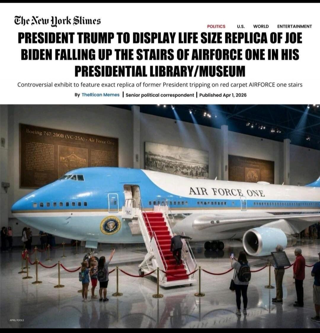 The New York Slimes PRESIDENT TRUMP TO DISPLAY LIFE SIZE REPLICA OF JOE BIDEN FALLING UP THE STAIRS OF AIRFORCE ONE IN HIS PRESIDENTIAL LIBRARY/MUSEUM. Controversial exhibit to feature exact replica of former President tripping on red carpet AIRFORCE one stairs. By TheRican Memes | Senior political correspondent | Published Apr 1, 2026. POLITICS U.
