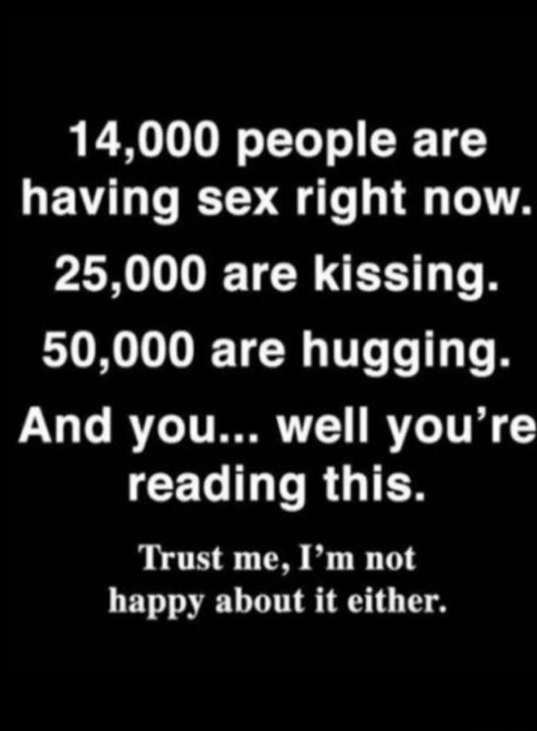 14,000 people are having sex right now. 25,000 are kissing. 50,000 are hugging. And you... well you're reading this. Trust me, I'm not happy about it either.