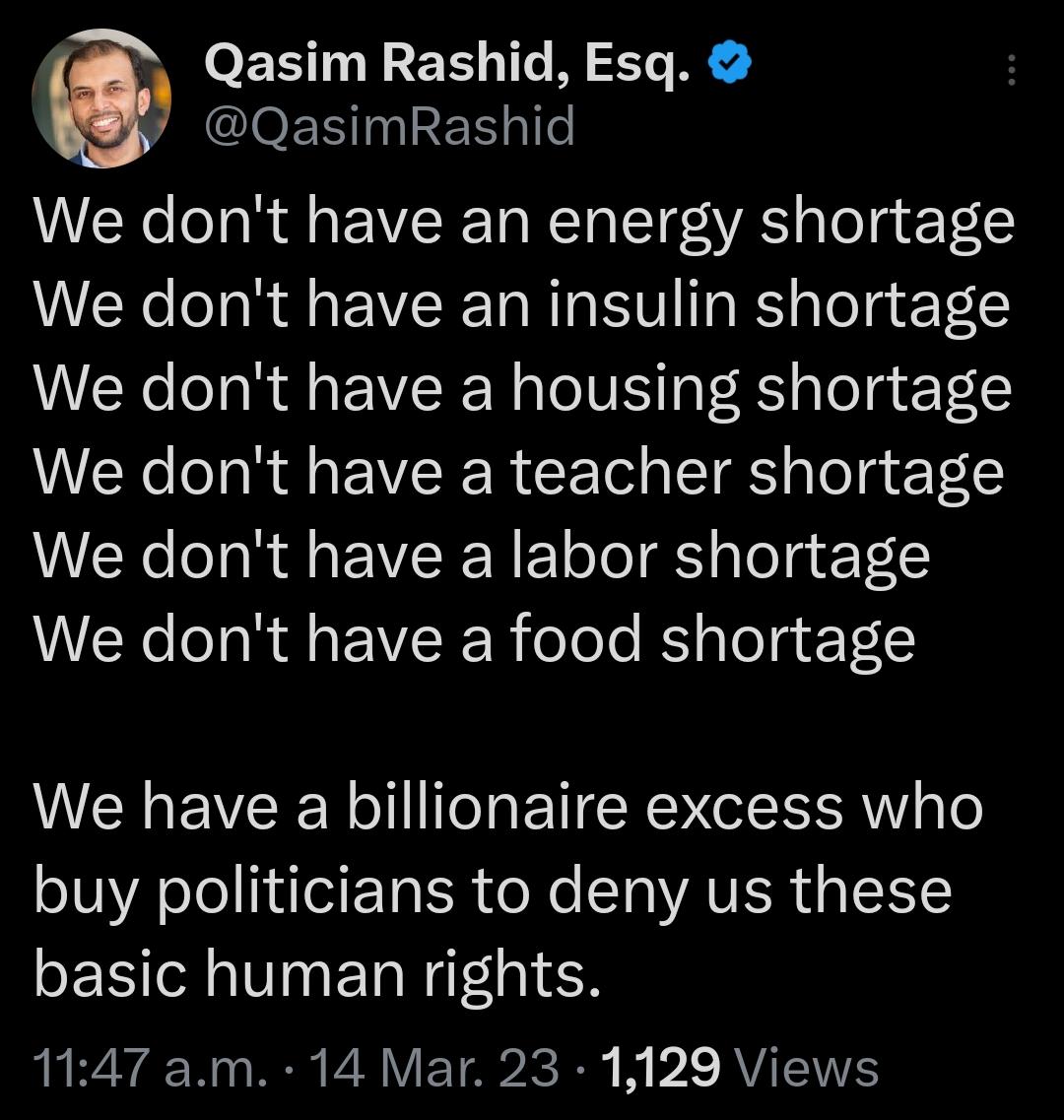 Qasim Rashid Esq leE 1 a6l We dont have an energy shortage We dont have an insulin shortage We dont have a housing shortage We dont have a teacher shortage We dont have a labor shortage We dont have a food shortage We have a billionaire excess who buy politicians to deny us these PERTR VN N IEN 1147 am 14 Mar 23 1129 Views