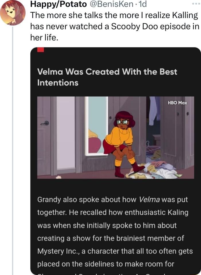 HappyPotato BenisKen 1d The more she talks the more realize Kalling has never watched a Scooby Doo episode in her life VELCRVCER S ERTER RV RG T BN Intentions I seo ek L Grandy also spoke about how Velma was put together He recalled how enthusiastic Kaling was when she initially spoke to him about creating a show for the brainiest member of Mystery Inc a character that all too often gets placed on