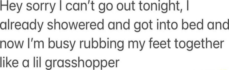Hey sorry cant go out tonignt already showered and got into bed anc now Im busy rubbing my feet together like a lil grasshopper
