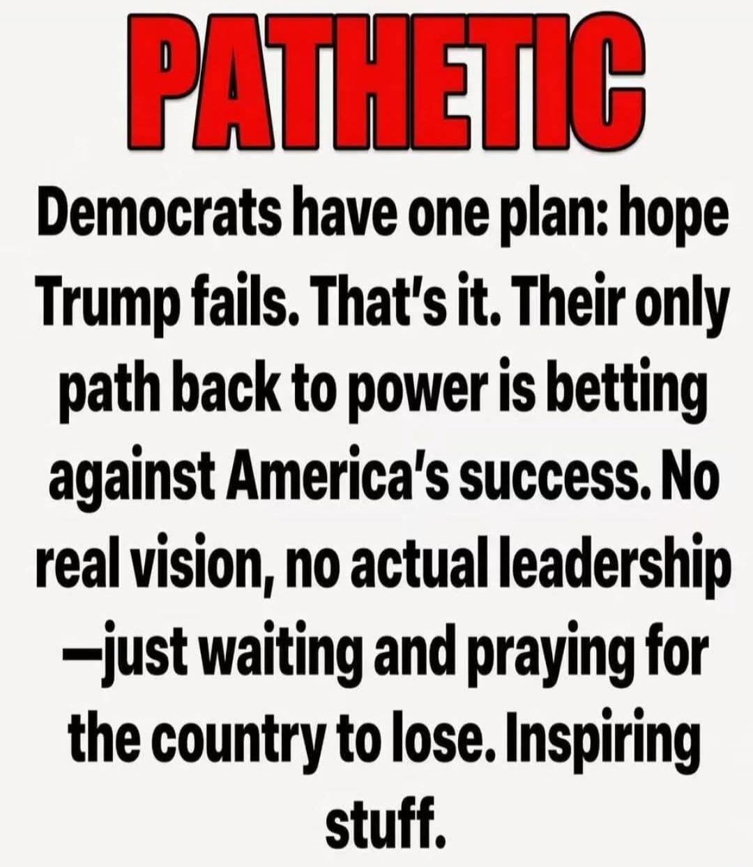 PATHEТIC Democrats have one plan: hope Trump fails. That's it. Their only path back to power is betting against America's success. No real vision, no actual leadership —just waiting and praying for the country to lose. Inspiring stuff.