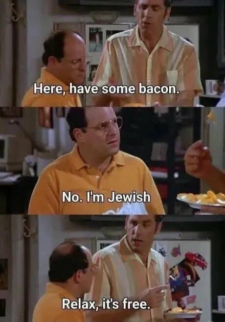 Here, have some bacon.
No. I'm Jewish
Relax, it's free.