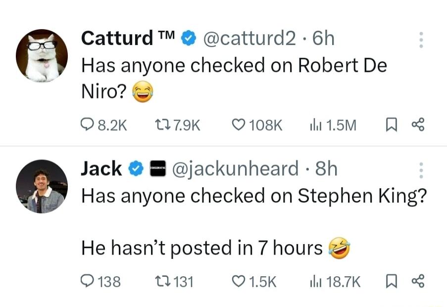 Catturd catturd2 6h Has anyone checked on Robert De Nir 082K 07K Q108K di1sM Jack jackunheard 8h Has anyone checked on Stephen King He hasnt posted in 7 hours O138 Q131 Q15K 187K R