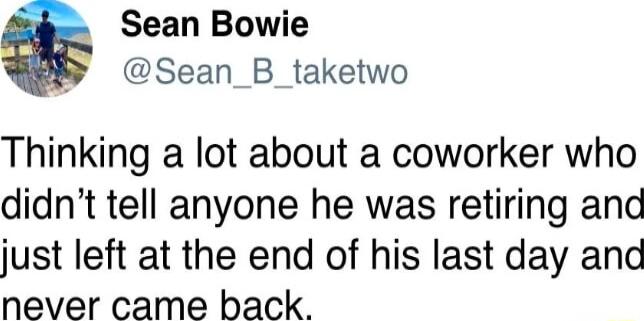 Sean Bowie W Sean_B_taketwo Thinking a lot about a coworker who didnt tell anyone he was retiring and just left at the end of his last day and never came back