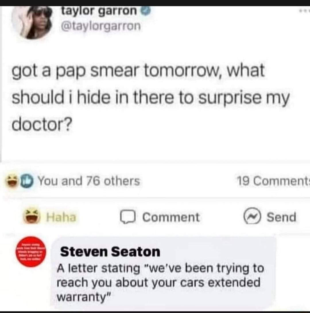 aylor garron orgarron got a pap smear tomorrow what should i hide in there to surprise my doctor O You and 76 others 19 Comment Haha D comment send Steven Seaton A letter stating weve been trying to reach you about your cars extended warranty
