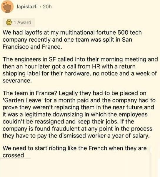 lapislazli 20h 1 Award We had layoffs at my multinational fortune 500 tech company recently and one team was split in San Francisco and France The engineers in SF called into their morning meeting and then an hour later got a call from HR with a return shipping label for their hardware no notice and a week of severance The team in France Legally they had to be placed on Garden Leave for a month pa