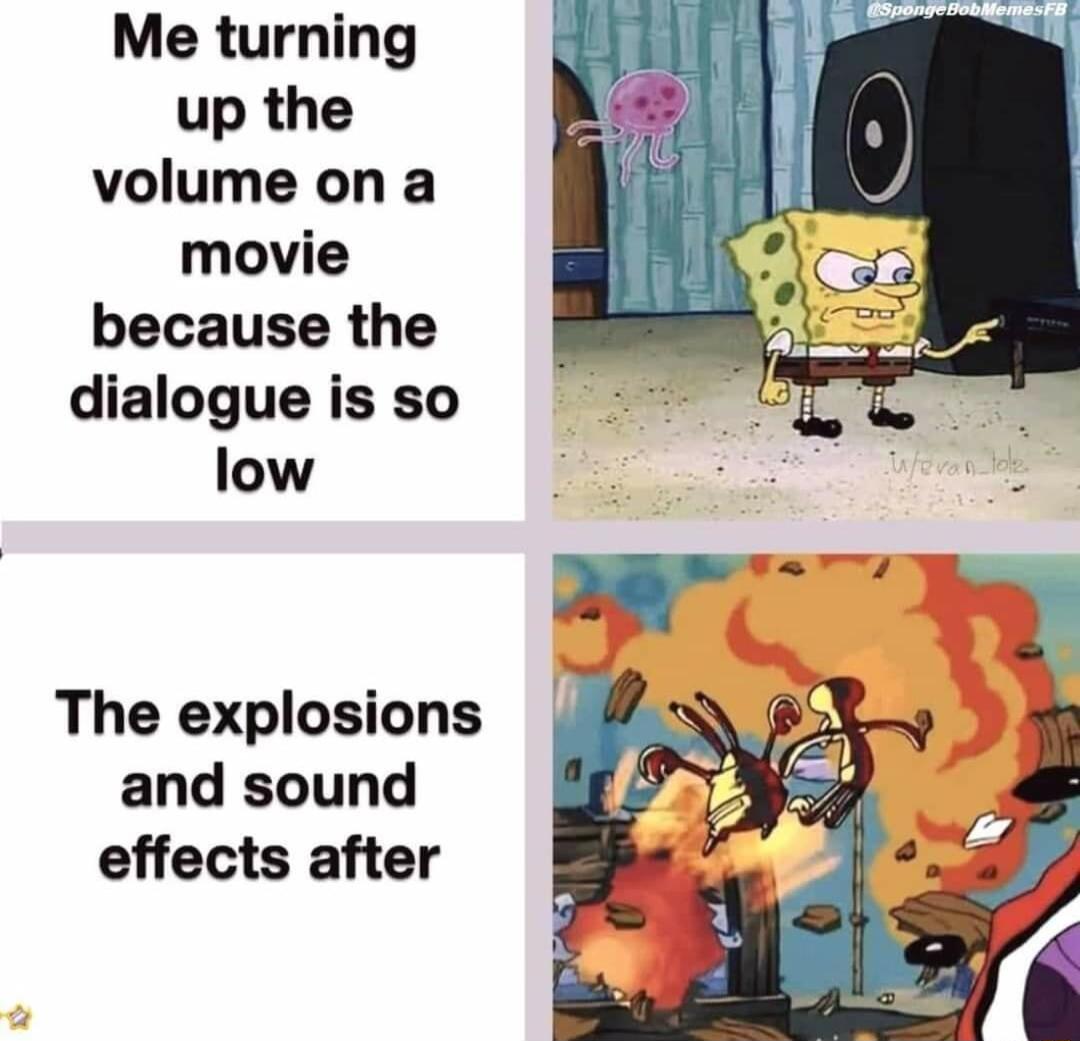 Me turning up the volume on a movie because the dialogue is so low The explosions and sound effects after