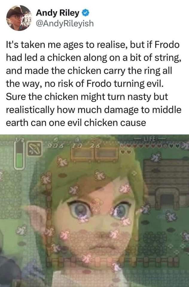 Andy Riley AndyRileyish Its taken me ages to realise but if Frodo had led a chicken along on a bit of string and made the chicken carry the ring all the way no risk of Frodo turning evil Sure the chicken might turn nasty but realistically how much damage to middle earth can one evil chicken cause