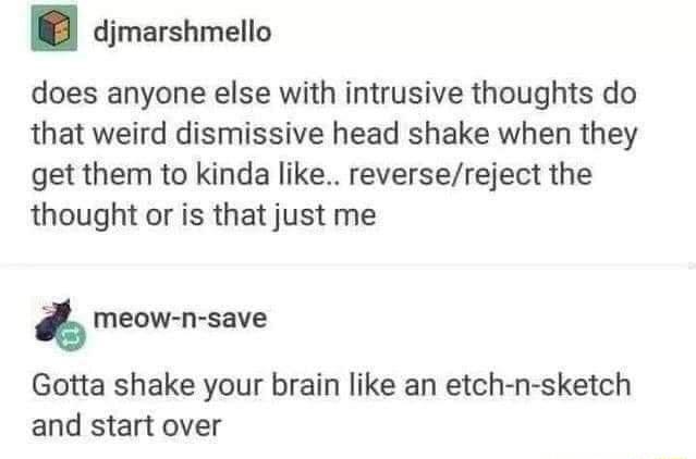 djmarshmello does anyone else with intrusive thoughts do that weird dismissive head shake when they get them to kinda like reversereject the thought or is that just me meow n save Gotta shake your brain like an etch n sketch and start over