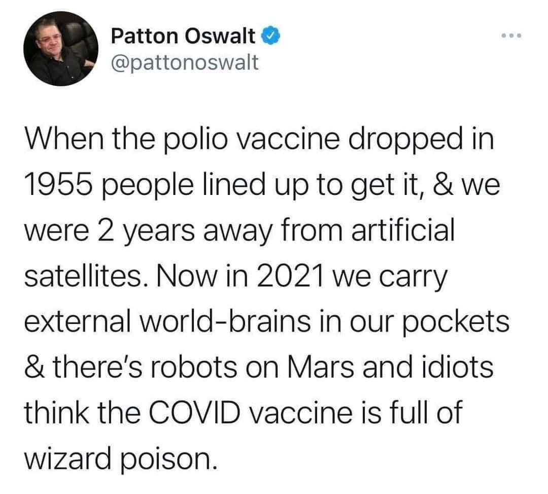 Patton Oswalt pattonoswalt When the polio vaccine dropped in 1955 people lined up to get it we were 2 years away from artificial satellites Now in 2021 we carry external world brains in our pockets theres robots on Mars and idiots think the COVID vaccine is full of wizard poison