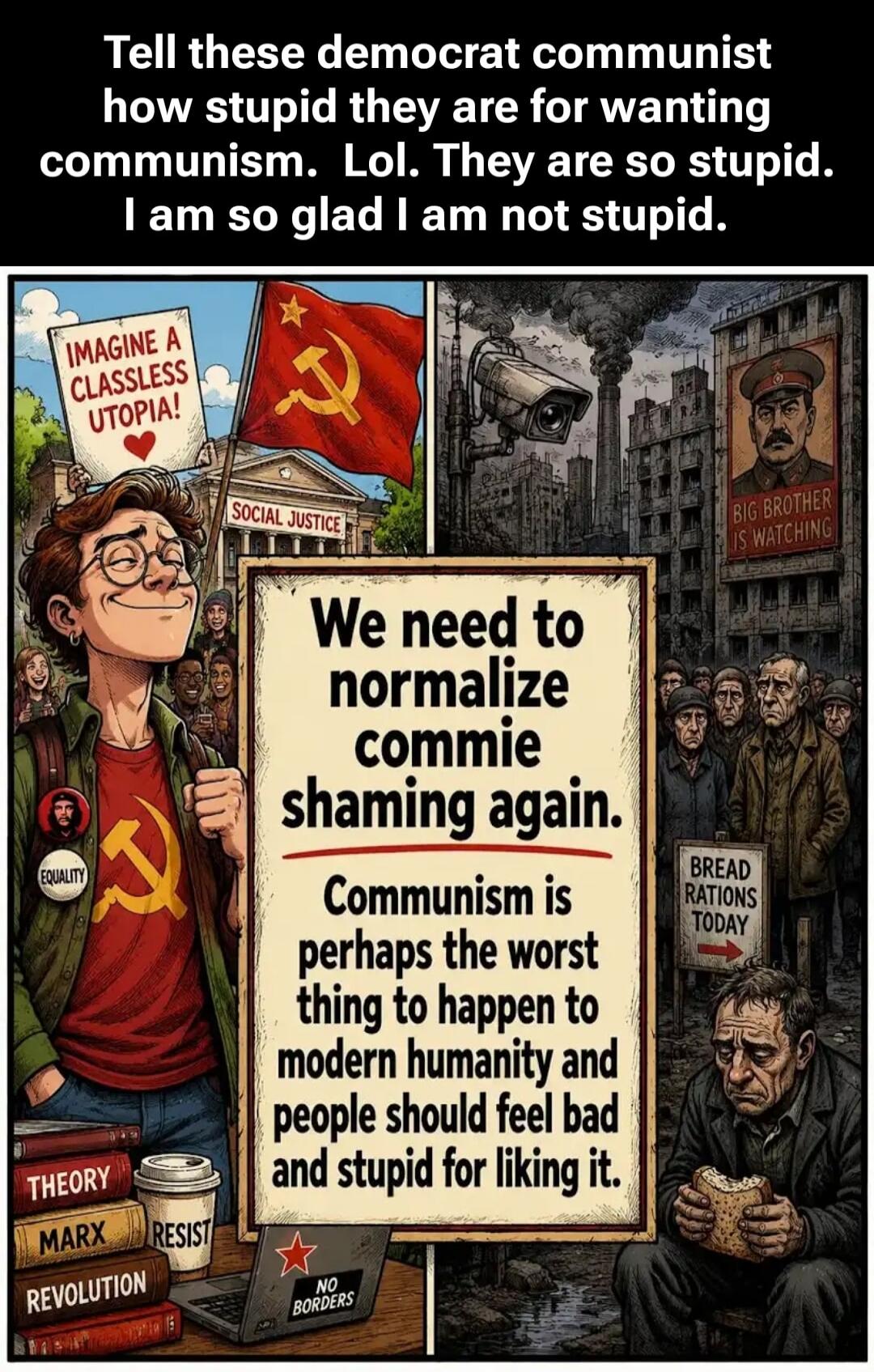 Tell these democrat communist how stupid they are for wanting communism. Lol. They are so stupid. I am so glad I am not stupid. IMAGINE A CLASSLESS UTOPIA! SOCIAL JUSTICE. BIG BROTHER IS WATCHING. We need to normalize commie shaming again. Communism is perhaps the worst thing to happen to modern humanity and people should feel bad and stupid for li